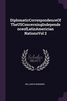 DiplomaticCorrespondenceOfTheUSConcerningIndependenceofLatinAmerician NationsVol 2 by R. Manning, William