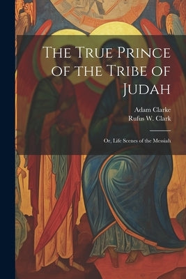 The True Prince of the Tribe of Judah: Or, Life Scenes of the Messiah by Clark, Rufus W. 1813-1886