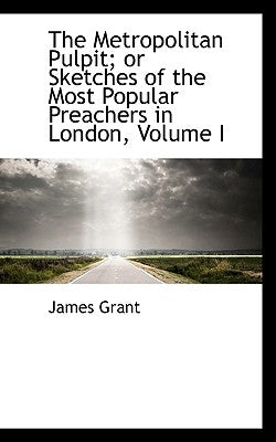 The Metropolitan Pulpit; or Sketches of the Most Popular Preachers in London, Volume I by Grant, James