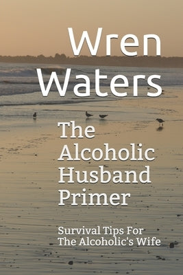 The Alcoholic Husband Primer: Survival Tips For The Alcoholic's Wife by Waters, Wren