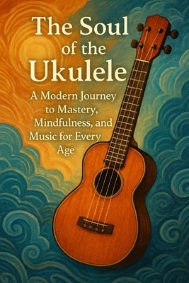 The Soul of the Ukulele: A Modern Journey to Mastery, Mindfulness, and Music for Every Age by Rhea, John