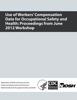 Use of Workers' Compensation Data for Occupational Safety and Health: Proceedings from June 2012 Workshop by And Prevention, Centers for Disease Cont