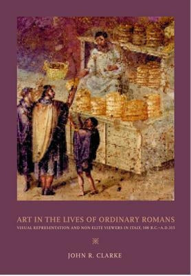 Art in the Lives of Ordinary Romans: Visual Representation and Non-Elite Viewers in Italy, 100 B.C.-A.D. 315 by Clarke, John R.