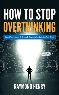 How to Stop Overthinking: Stop Worrying and Be Mentally Tough by Decluttering Your Mind by Henry, Raymond