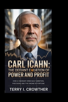 Carl Icahn: The Defiant Equation of Power and Profit: How a Visionary Mind Built Ambition, Precision, and the Engine of Fortune by I. Crowther, Terry