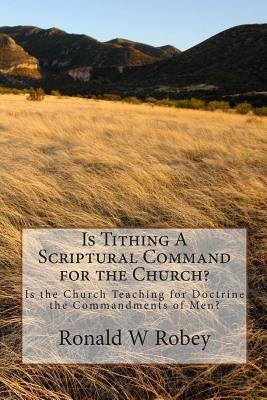Is Tithing A Scriptural Command for the Church?: Is the Church Teaching for Doctrine the Commandments of Men? by Robey, Ronald W.
