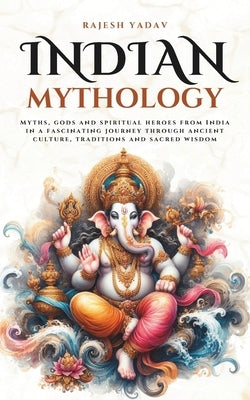 Indian Mythology: Myths, gods and spiritual heroes from India in a fascinating journey through ancient culture, traditions and sacred wisdom by Yadav, Rajesh