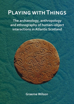 Playing with Things: The Archaeology, Anthropology and Ethnography of Human-Object Interactions in Atlantic Scotland by Wilson, Graeme