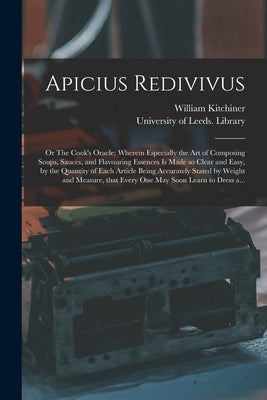 Apicius Redivivus; or The Cook's Oracle: Wherein Especially the Art of Composing Soups, Sauces, and Flavouring Essences is Made so Clear and Easy, by by Kitchiner, William 1775?-1827