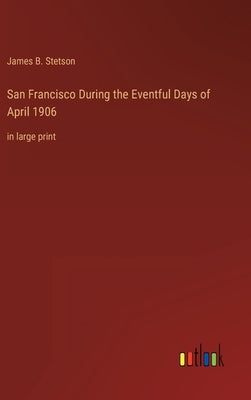 San Francisco During the Eventful Days of April 1906: in large print by Stetson, James B.