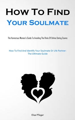 How To Find Your Soulmate: The Humorous Women's Guide To Avoiding The Risks Of Online Dating Scams (How To Find And Identify Your Soulmate Or Life Par by Pfleger, Elias