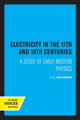 Electricity in the 17th and 18th Centuries: A Study of Early Modern Physics by Heilbron, J. L.