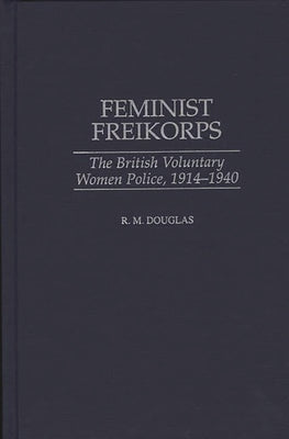 Feminist Freikorps: The British Voluntary Women Police, 1914-1940 by Douglas, R. M.