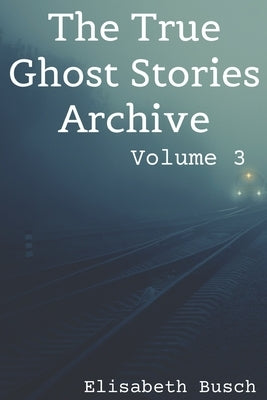 The True Ghost Stories Archive: Volume 3: 50 Uncanny and Unusual Tales by Busch, Elisabeth