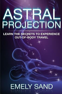 Astral Projection: Learn The Secrets To Experience Out Of Body Control by Sand, Emely