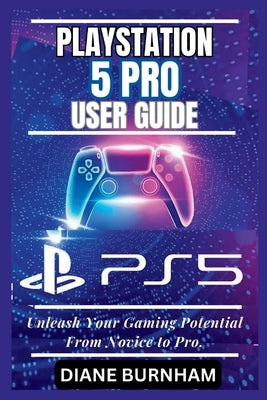 PlayStation 5 Pro User Guide: Unleash Your Gaming Potential From Novice to Pro. by Burnham, Diane