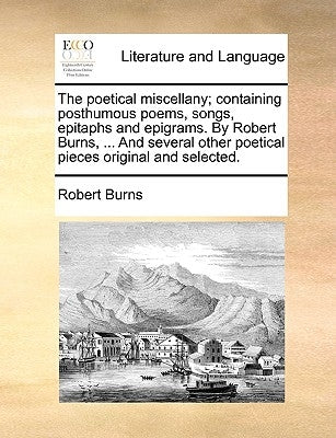 The Poetical Miscellany; Containing Posthumous Poems, Songs, Epitaphs and Epigrams. by Robert Burns, ... and Several Other Poetical Pieces Original an by Burns, Robert