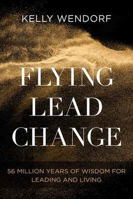 Flying Lead Change: 56 Million Years of Wisdom for Leading and Living by Wendorf, Kelly