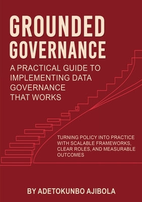 Grounded Governance A Practical Guide to Implementing Data Governance That Works by Ajibola, Adetokunbo