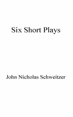Six Short Plays by Schweitzer, John Nicholas