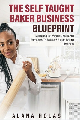 The Self Taught Baker Business Blueprint: Mastering the Mindset, Skills And Strategies To Build a 6-Figure Baking Business by Holas, Alana