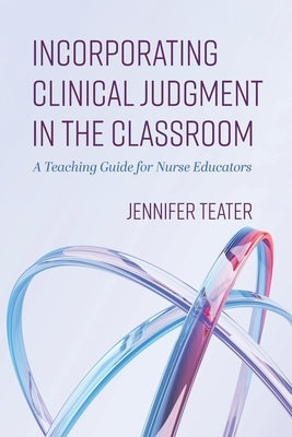 Incorporating Clinical Judgment in the Classroom: A Teaching Guide for Nurse Educators by Teater, Jennifer