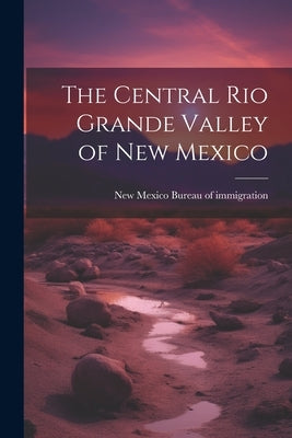 The Central Rio Grande Valley of New Mexico by New Mexico (Ter ) Bureau of Immigrati