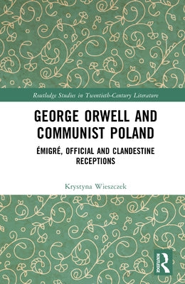 George Orwell and Communist Poland: Émigré, Official and Clandestine Receptions by Wieszczek, Krystyna