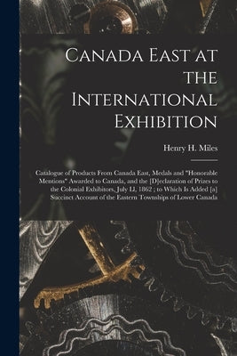 Canada East at the International Exhibition [microform]: Catalogue of Products From Canada East, Medals and "honorable Mentions" Awarded to Canada, an by Miles, Henry H. (Henry Hopper) 1818-