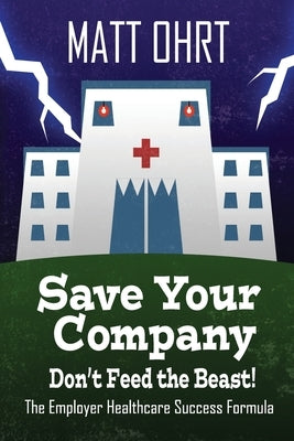Save Your Company, Don't Feed the Beast: The Employer Healthcare Success Formula by Ohrt, Matt R.