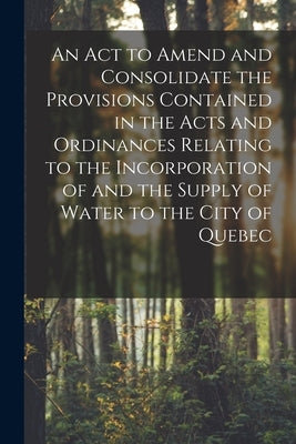An Act to Amend and Consolidate the Provisions Contained in the Acts and Ordinances Relating to the Incorporation of and the Supply of Water to the Ci by Anonymous