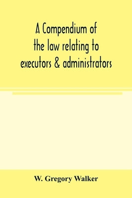 A compendium of the law relating to executors & administrators: with an appendix of statutes, annotated by means of references to the text by Gregory Walker, W.