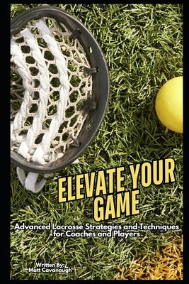 Elevate Your Game: Advanced Lacrosse Strategies and Techniques for Coaches and Players by Cavanaugh, Matt