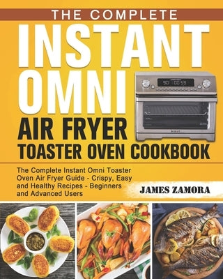 The Complete Instant Omni Air Fryer Toaster Oven Cookbook: The Complete Instant Omni Toaster Oven Air Fryer Guide - Crispy, Easy and Healthy Recipes - by Zamora, James