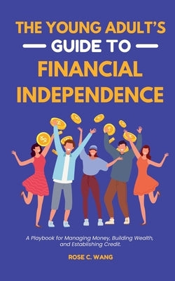 The Young Adult's Guide to Financial Independence: A Playbook for Managing Money, Building Wealth, and Establishing Credit by Wang, Rose C.