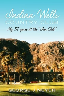 Indian Wells Country Club: My 37 years at the Fun Club by Neyer, George J.
