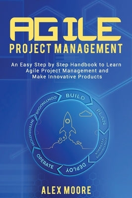 Agile Project Management: An Easy Step by Step Handbook to Learn Agile Project Management and Make Innovative Products by Moore, Alex