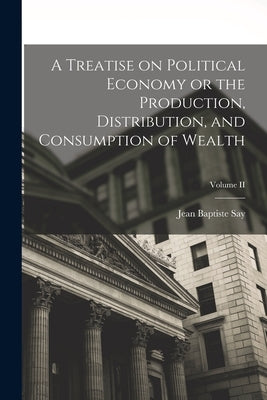 A Treatise on Political Economy or the Production, Distribution, and Consumption of Wealth; Volume II by Baptiste, Say Jean