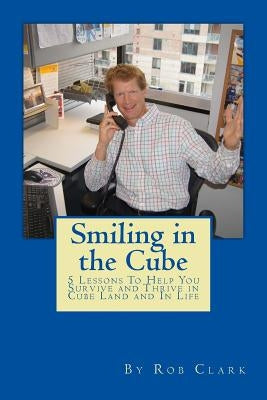 Smiling In the Cube: 5 Lessons To Help You Survive and Thrive in Cube Land and In Life by Clark, Rob