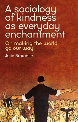 A Sociology of Kindness as Everyday Enchantment: On Making the World Go Our Way by Brownlie, Julie