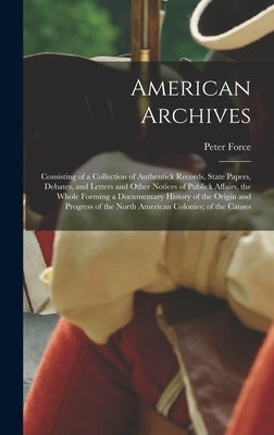 American Archives: Consisting of a Collection of Authentick Records, State Papers, Debates, and Letters and Other Notices of Publick Affa by Force, Peter