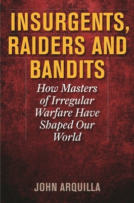Insurgents, Raiders, and Bandits: How Masters of Irregular Warfare Have Shaped Our World by Arquilla, John