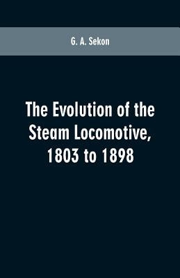The evolution of the steam locomotive, 1803 to 1898 by Sekon, G. A.