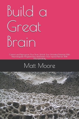 Build a Great Brain: Control and Reprogram Your Brain, Unlock Your Unlimited Potential With Neurolinguistic Programming and Rewire Your Inj by Moore, Matt