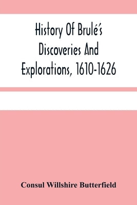 History Of Brulé'S Discoveries And Explorations, 1610-1626: Being A Narrative Of The Discovery, By Stephen Brulé Of Lakes Huron, Ontario And Superior; by Willshire Butterfield, Consul