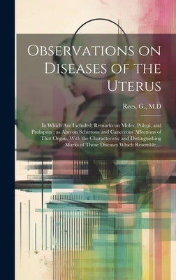 Observations on Diseases of the Uterus: in Which Are Included, Remarks on Moles, Polypi, and Prolapsus; as Also on Schirrous and Cancerous Affections by Rees, G. M. D.