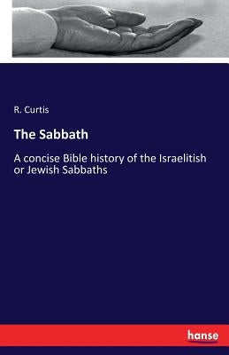 The Sabbath: A concise Bible history of the Israelitish or Jewish Sabbaths by Curtis, R.