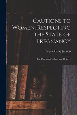 Cautions to Women, Respecting the State of Pregnancy: the Progress of Labour and Delivery by Jackson, Seguin Henry 1752-1816