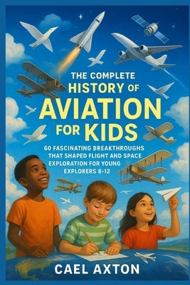 The Complete History of Aviation for Kids: 60 Fascinating Breakthroughs That Shaped Flight and Space Exploration for Young Explorers 8-12 by Axton, Cael
