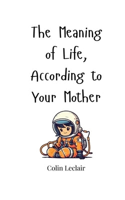 The Meaning of Life, According to Your Mother by LeClair, Colin